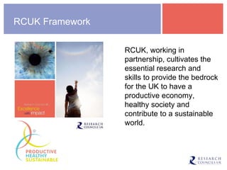 RCUK Framework RCUK, working in partnership, cultivates the essential research and skills to provide the bedrock for the UK to have a productive economy, healthy society and contribute to a sustainable world. 
