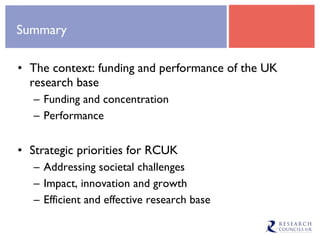 Summary The context: funding and performance of the UK research base Funding and concentration Performance Strategic priorities for RCUK Addressing societal challenges Impact, innovation and growth Efficient and effective research base 