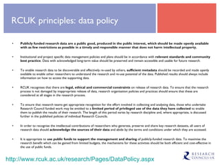 RCUK principles: data policy Publicly funded research data are a public good, produced in the public interest, which should be made openly available with as few restrictions as possible in a timely and responsible manner that does not harm intellectual property. Institutional and project specific data management policies and plans should be in accordance with  relevant standards and community best practice . Data with acknowledged long-term value should be preserved and remain accessible and usable for future research. To enable research data to be discoverable and effectively re-used by others,  sufficient metadata  should be recorded and made openly available to enable other researchers to understand the research and re-use potential of the data. Published results should always include information on how to access the supporting data. RCUK recognises that there are  legal, ethical and commercial constraints  on release of research data. To ensure that the research process is not damaged by inappropriate release of data, research organisation policies and practices should ensure that these are considered at all stages in the research process. To ensure that research teams get appropriate recognition for the effort involved in collecting and analysing data, those who undertake Research Council funded work may be entitled to a  limited period of privileged use of the data they have collected  to enable them to publish the results of their research. The length of this period varies by research discipline and, where appropriate, is discussed further in the published policies of individual Research Councils. In order to recognise the intellectual contributions of researchers who generate, preserve and share key research datasets, all users of research data should  acknowledge the sources of their data  and abide by the terms and conditions under which they are accessed. It is appropriate to  use public funds to support the management and sharing  of publicly-funded research data. To maximise the research benefit which can be gained from limited budgets, the mechanisms for these activities should be both efficient and cost-effective in the use of public funds. http://www.rcuk.ac.uk/research/Pages/DataPolicy.aspx 