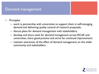 Demand management Principles: work in partnership with universities to support them in self-managing demand and delivering quality control of research proposals; discuss plans for demand management with stakeholders;  develop and share tools for demand management across RCUK and universities, share good practice and strive for continual improvement; maintain awareness of the effect of demand management on the wider community and stakeholders. 