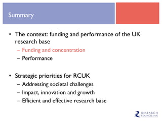 Summary The context: funding and performance of the UK research base Funding and concentration Performance Strategic priorities for RCUK Addressing societal challenges Impact, innovation and growth Efficient and effective research base 
