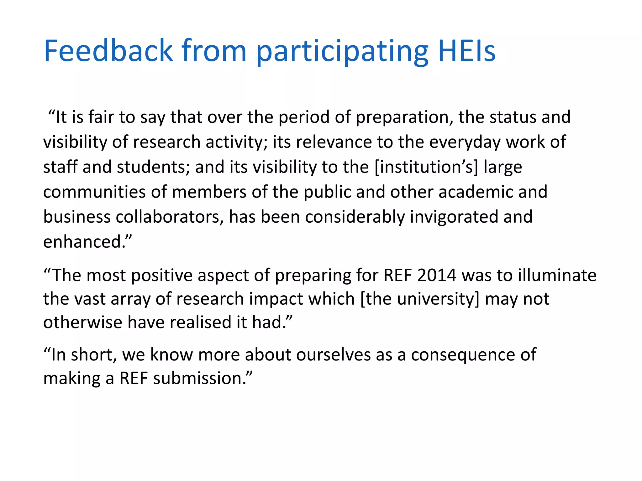 “It is fair to say that over the period of preparation, the status and
visibility of research activity; its relevance to the everyday work of
staff and students; and its visibility to the [institution’s] large
communities of members of the public and other academic and
business collaborators, has been considerably invigorated and
enhanced.”
“The most positive aspect of preparing for REF 2014 was to illuminate
the vast array of research impact which [the university] may not
otherwise have realised it had.”
“In short, we know more about ourselves as a consequence of
making a REF submission.”
Feedback from participating HEIs
 
