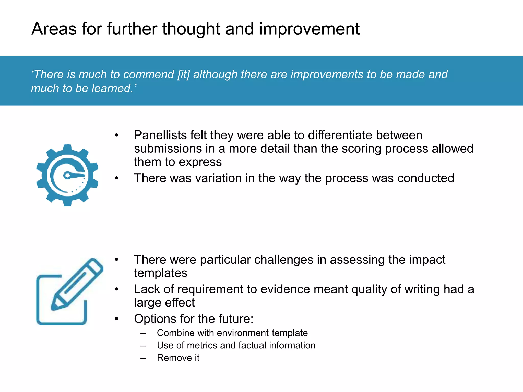 Areas for further thought and improvement
• Panellists felt they were able to differentiate between
submissions in a more detail than the scoring process allowed
them to express
• There was variation in the way the process was conducted
• There were particular challenges in assessing the impact
templates
• Lack of requirement to evidence meant quality of writing had a
large effect
• Options for the future:
– Combine with environment template
– Use of metrics and factual information
– Remove it
‘There is much to commend [it] although there are improvements to be made and
much to be learned.’
 