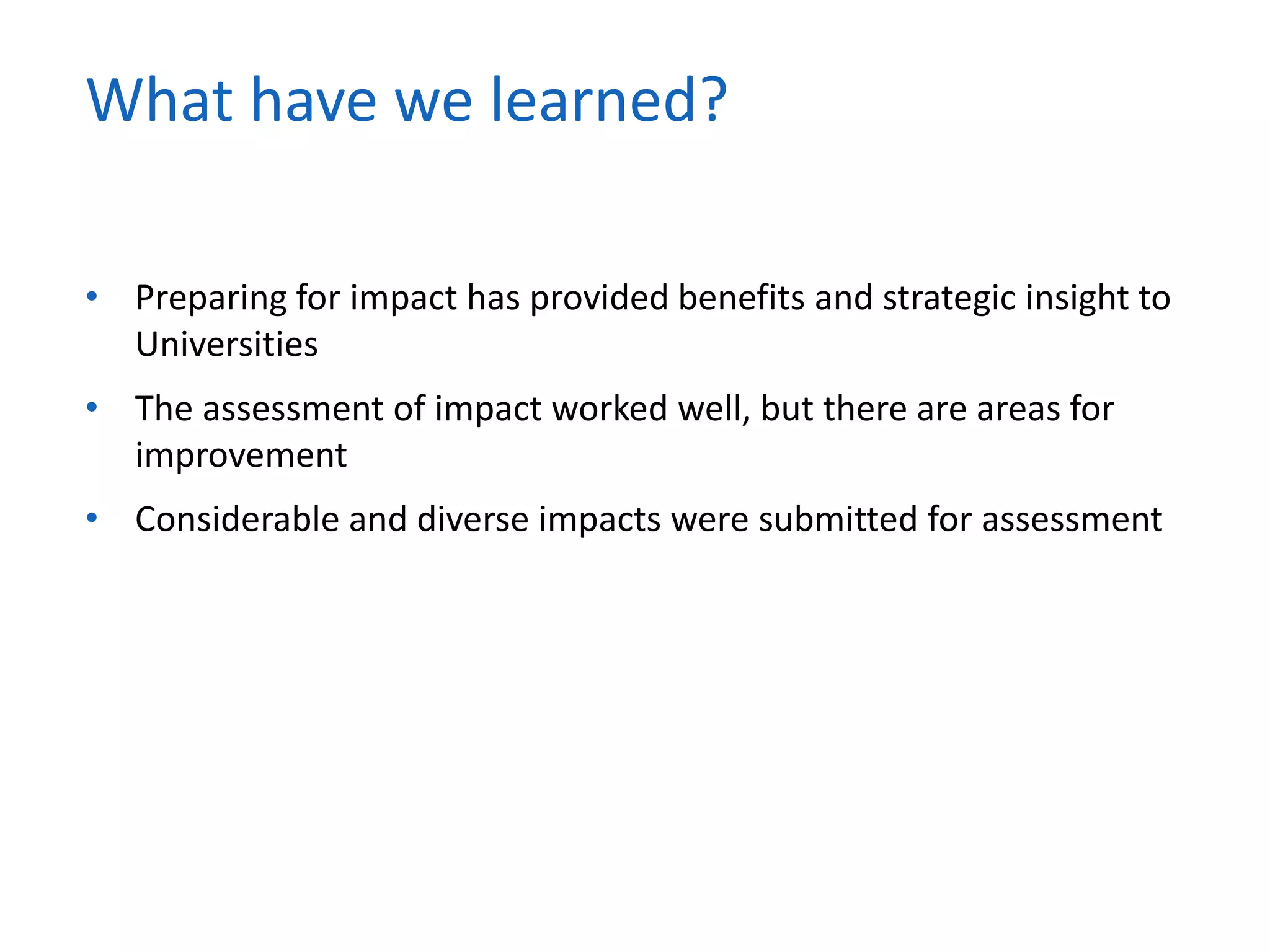 • Preparing for impact has provided benefits and strategic insight to
Universities
• The assessment of impact worked well, but there are areas for
improvement
• Considerable and diverse impacts were submitted for assessment
What have we learned?
 