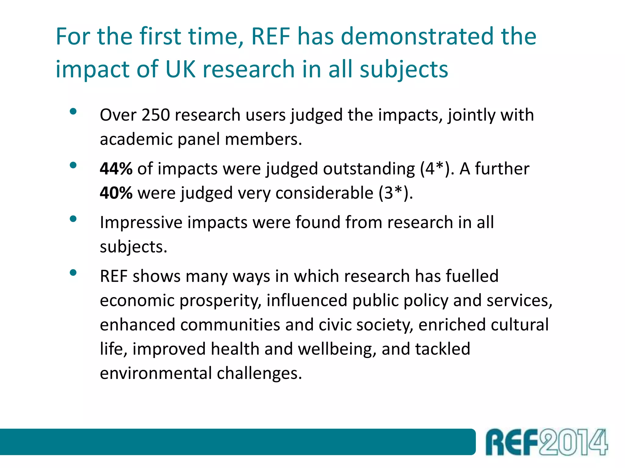 For the first time, REF has demonstrated the
impact of UK research in all subjects
• Over 250 research users judged the impacts, jointly with
academic panel members.
• 44% of impacts were judged outstanding (4*). A further
40% were judged very considerable (3*).
• Impressive impacts were found from research in all
subjects.
• REF shows many ways in which research has fuelled
economic prosperity, influenced public policy and services,
enhanced communities and civic society, enriched cultural
life, improved health and wellbeing, and tackled
environmental challenges.
 