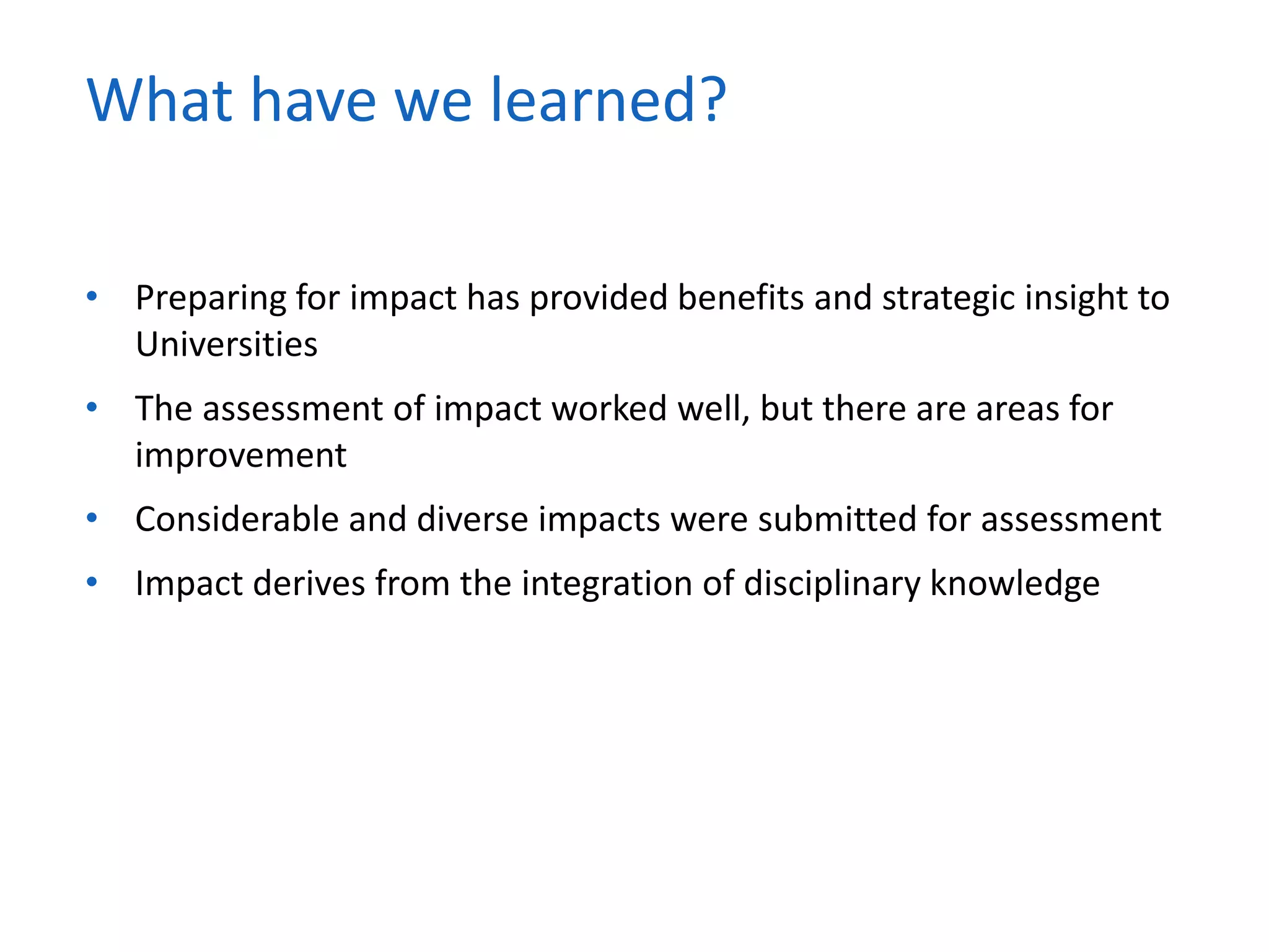 • Preparing for impact has provided benefits and strategic insight to
Universities
• The assessment of impact worked well, but there are areas for
improvement
• Considerable and diverse impacts were submitted for assessment
• Impact derives from the integration of disciplinary knowledge
What have we learned?
 