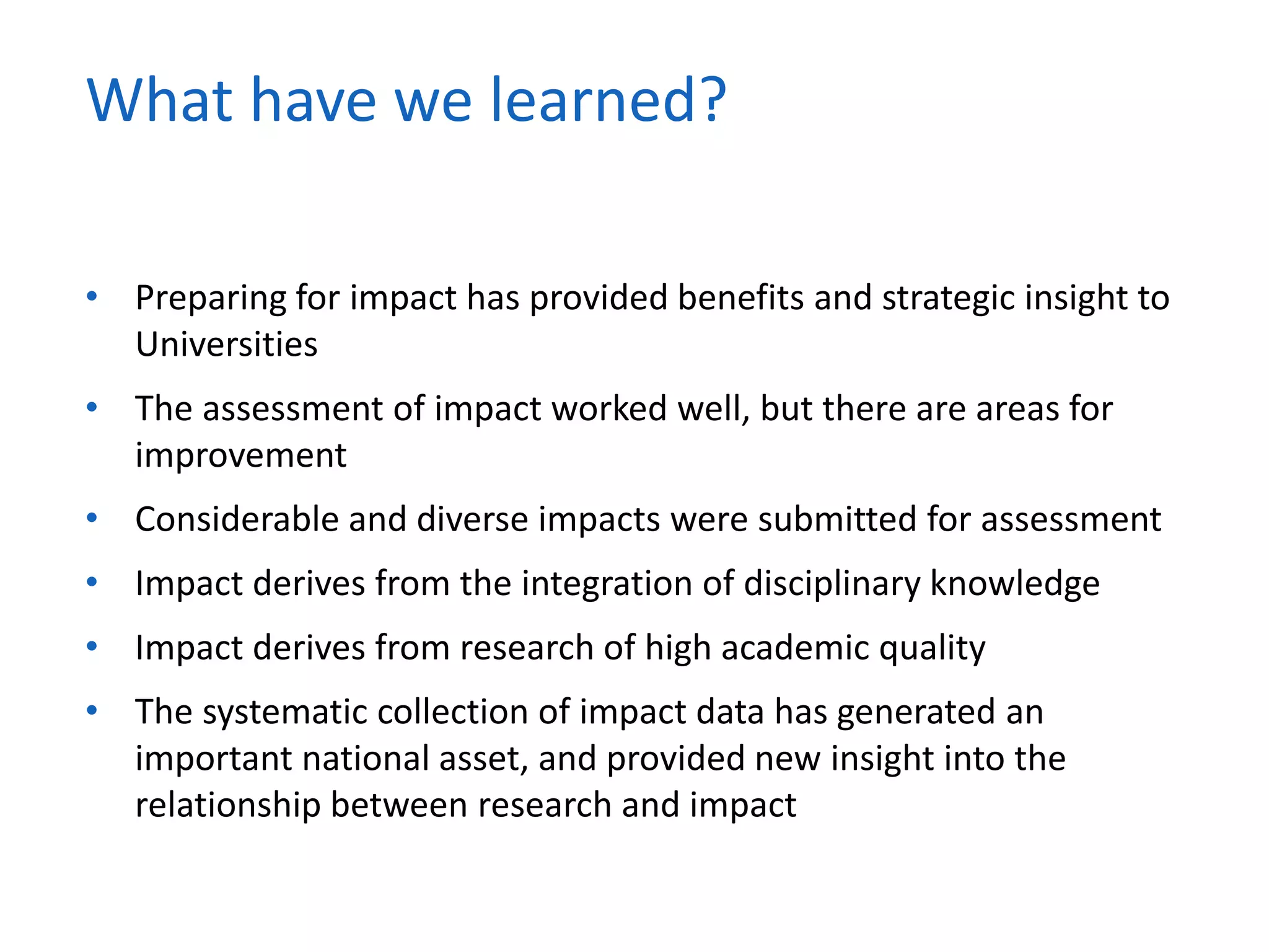 • Preparing for impact has provided benefits and strategic insight to
Universities
• The assessment of impact worked well, but there are areas for
improvement
• Considerable and diverse impacts were submitted for assessment
• Impact derives from the integration of disciplinary knowledge
• Impact derives from research of high academic quality
• The systematic collection of impact data has generated an
important national asset, and provided new insight into the
relationship between research and impact
What have we learned?
 