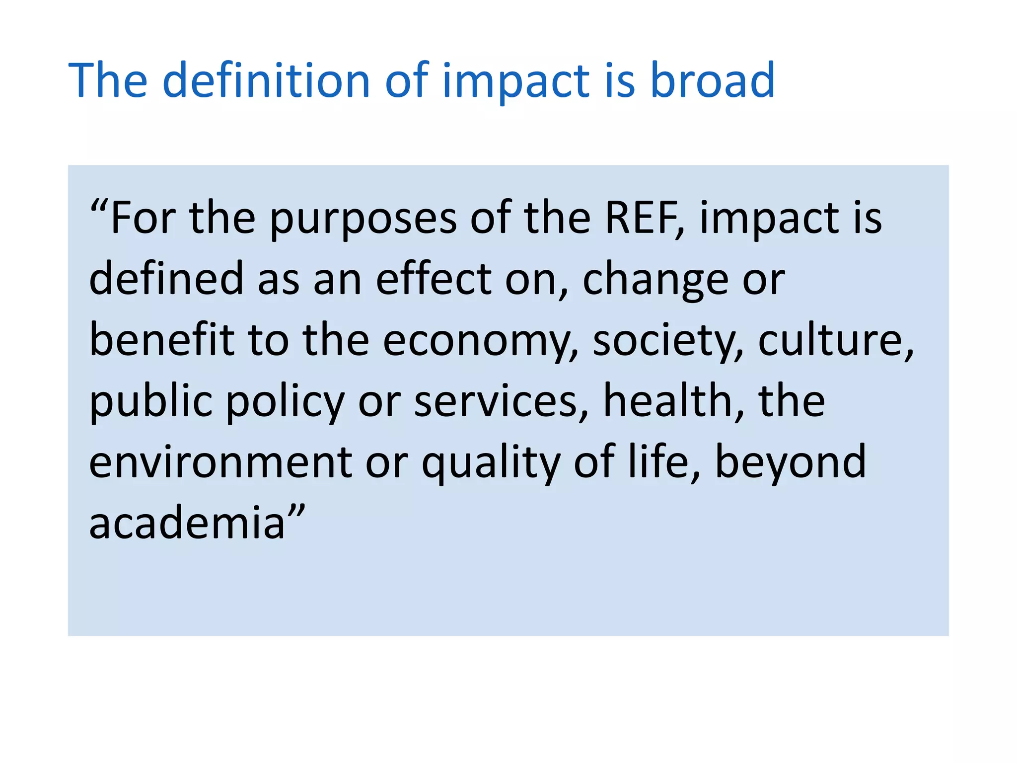 “For the purposes of the REF, impact is
defined as an effect on, change or
benefit to the economy, society, culture,
public policy or services, health, the
environment or quality of life, beyond
academia”
The definition of impact is broad
 