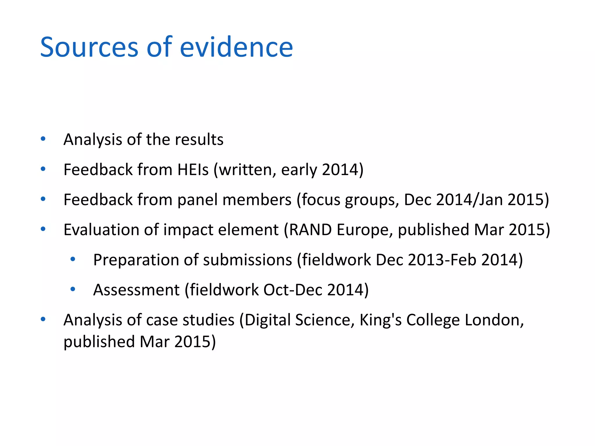 • Analysis of the results
• Feedback from HEIs (written, early 2014)
• Feedback from panel members (focus groups, Dec 2014/Jan 2015)
• Evaluation of impact element (RAND Europe, published Mar 2015)
• Preparation of submissions (fieldwork Dec 2013-Feb 2014)
• Assessment (fieldwork Oct-Dec 2014)
• Analysis of case studies (Digital Science, King's College London,
published Mar 2015)
Sources of evidence
 