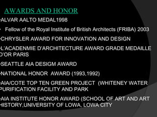 •ALVAR AALTO MEDAL1998
•  Fellow of the Royal Institute of British Architects (FRIBA) 2003
•CHRYSLER AWARD FOR INNOVATION AND DESIGN
•L’ACADENMIE D’ARCHITECTURE AWARD GRADE MEDAILLE
D’OR PARIS
•SEATTLE AIA DESIGM AWARD
•NATIONAL HONOR AWARD (1993,1992)
•AIA/COTE TOP TEN GREEN PROJECT (WHITENEY WATER
PURIFICATION FACILITY AND PARK
•AIA INSTITUTE HONOR AWARD (SCHOOL OF ART AND ART
HISTORY,UNIVERSITY OF LOWA, LOWA CITY
AWARDS AND HONOR
 