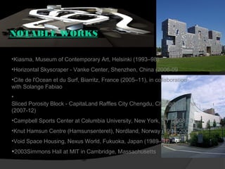 NOTABLE WORKS
•Kiasma, Museum of Contemporary Art, Helsinki (1993–98)
•Horizontal Skyscraper - Vanke Center, Shenzhen, China (2006-09
•Cite de l'Ocean et du Surf, Biarritz, France (2005–11), in collaboration
with Solange Fabiao
•
Sliced Porosity Block - CapitaLand Raffles City Chengdu, Chengdu, China
(2007-12)
•Campbell Sports Center at Columbia University, New York, NY (2008-13)
•Knut Hamsun Centre (Hamsunsenteret), Nordland, Norway (1994–2009
•Void Space Housing, Nexus World, Fukuoka, Japan (1989–91)
•2003Simmons Hall at MIT in Cambridge, Massachusetts
 