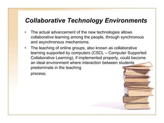 Collaborative Technology EnvironmentsThe actual advancement of the new technologies allows collaborative learning among the people, through synchronous and asynchronous mechanisms;The teaching of online groups, also known as collaborative learning supported by computers (CSCL – Computer Supported Collaborative Learning), if implemented properly, could become an ideal environment where interaction between students predominate in the teachingprocess;