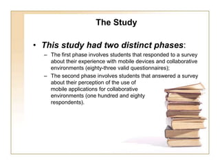 The StudyThis study had two distinct phases: The first phase involves students that responded to a survey about their experience with mobile devices and collaborative environments (eighty-three valid questionnaires); The second phase involves students that answered a survey about their perception of the use of mobile applications for collaborative environments (one hundred and eighty respondents).