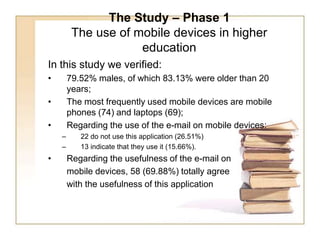 The Study – Phase 1The use of mobile devices in higher education In this study we verified: 79.52% males, of which 83.13% were older than 20 years;  The most frequently used mobile devices are mobile phones (74) and laptops (69); Regarding the use of the e-mail on mobile devices: 22 do not use this application (26.51%) 13 indicate that they use it (15.66%). Regarding the usefulness of the e-mail on 	mobile devices, 58 (69.88%) totally agree 	with the usefulness of this application 