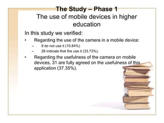 The Study – Phase 1The use of mobile devices in higher education In this study we verified: Regarding the use of the camera in a mobile device: 9 do not use it (10.84%) 28 indicate that the use it (33.73%). Regarding the usefulness of the camera on mobile devices, 31 are fully agreed on the usefulness of this application (37.35%).