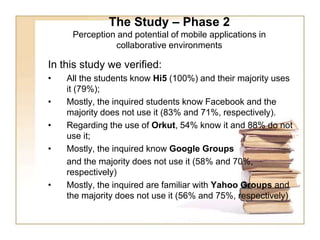 The Study – Phase 2Perception and potential of mobile applications in collaborative environments In this study we verified: All the students know Hi5 (100%) and their majority uses it (79%);Mostly, the inquired students know Facebook and the majority does not use it (83% and 71%, respectively).Regarding the use of Orkut, 54% know it and 88% do not use it;Mostly, the inquired know Google Groups 	and the majority does not use it (58% and 70%, respectively) Mostly, the inquired are familiar with Yahoo Groups and the majority does not use it (56% and 75%, respectively) 