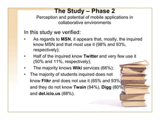The Study – Phase 2Perception and potential of mobile applications in collaborative environments In this study we verified: As regards to MSN, it appears that, mostly, the inquired know MSN and that most use it (98% and 93%, respectively);Half of the inquired know Twitter and very few use it (50% and 11%, respectively);The majority knows Wiki services (66%); The majority of students inquired does not 	know Flikr and does not use it (65% and 93%) 	and they do not know Twain (94%), Digg (80%) 	and del.icio.us (88%).