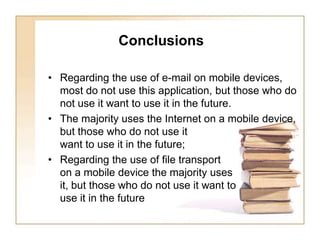       ConclusionsRegarding the use of e-mail on mobile devices, most do not use this application, but those who do not use it want to use it in the future.The majority uses the Internet on a mobile device, but those who do not use it want to use it in the future;Regarding the use of file transport on a mobile device the majority uses it, but those who do not use it want to use it in the future 