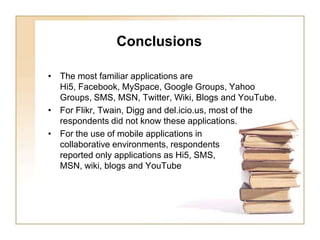      ConclusionsThe most familiar applications are Hi5, Facebook, MySpace, Google Groups, Yahoo Groups, SMS, MSN, Twitter, Wiki, Blogs and YouTube. For Flikr, Twain, Digg and del.icio.us, most of the respondents did not know these applications.For the use of mobile applications in collaborative environments, respondents reported only applications as Hi5, SMS, MSN, wiki, blogs and YouTube 