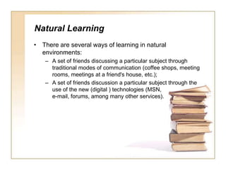 Natural LearningThere are several ways of learning in natural environments:A set of friends discussing a particular subject through traditional modes of communication (coffee shops, meeting rooms, meetings at a friend's house, etc.);A set of friends discussion a particular subject through the use of the new (digital ) technologies (MSN, e-mail, forums, among many other services). 
