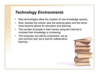 Technology EnvironmentsNew technologies allow the creation of new knowledge spaces;Now, besides the school, also the working place and the home have become places foreducation and learning;The number of people in their homes using the Internet to increase their knowledge is increasing;The computer can still be understood, not as one common tool, but a tool for collaborative learning .