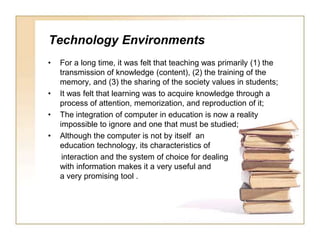 Technology EnvironmentsFor a long time, it was felt that teaching was primarily (1) the transmission of knowledge (content), (2) the training of the memory, and (3) the sharing of the society values in students;It was felt that learning was to acquire knowledge through a process of attention, memorization, and reproduction of it;The integration of computer in education is now a reality impossible to ignore and one that must be studied;Although the computer is not by itself  an education technology, its characteristics ofinteraction and the system of choice for dealing with information makes it a very useful and a very promising tool .