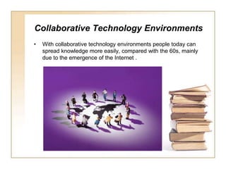 Collaborative Technology EnvironmentsWith collaborative technology environments people today can spread knowledge more easily, compared with the 60s, mainly due to the emergence of the Internet .