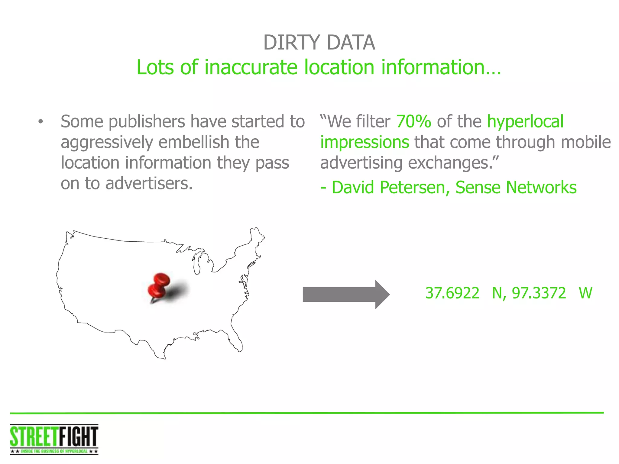 DIRTY DATA
Lots of inaccurate location information…
STREET FIGHTSTREET FIGHT
“We filter 70% of the hyperlocal
impressions that come through mobile
advertising exchanges.”
- David Petersen, Sense Networks
• Some publishers have started to
aggressively embellish the
location information they pass
on to advertisers.
37.6922 N, 97.3372 W
 