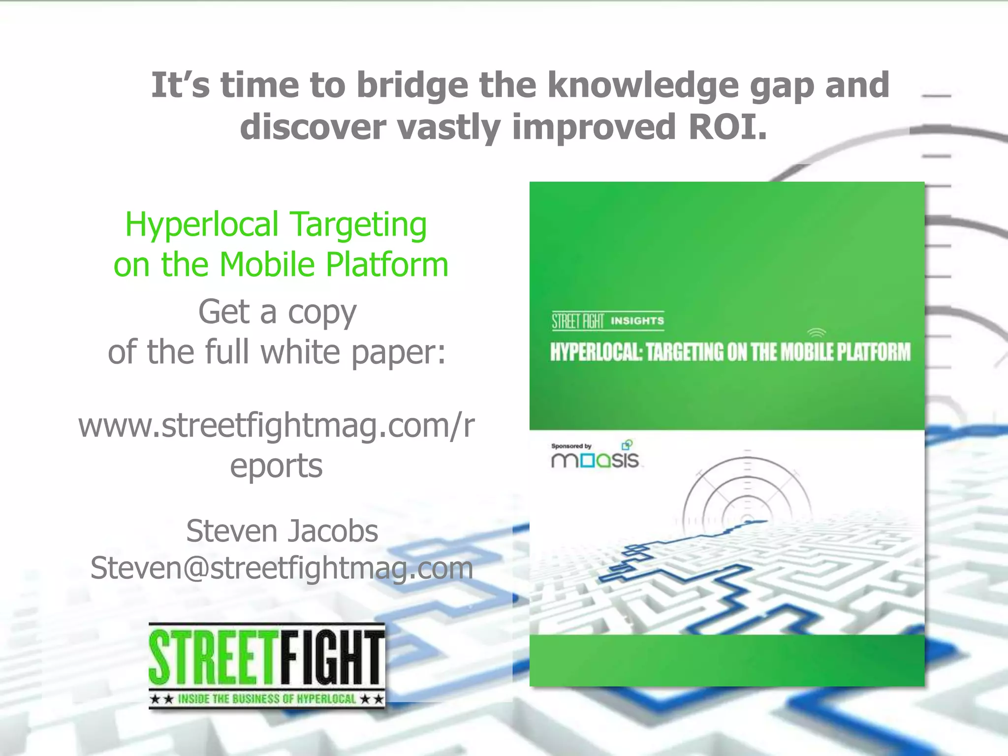Get a copy
of the full white paper:
It’s time to bridge the knowledge gap and
discover vastly improved ROI.
Hyperlocal Targeting
on the Mobile Platform
www.streetfightmag.com/r
eports
Steven Jacobs
Steven@streetfightmag.com
 