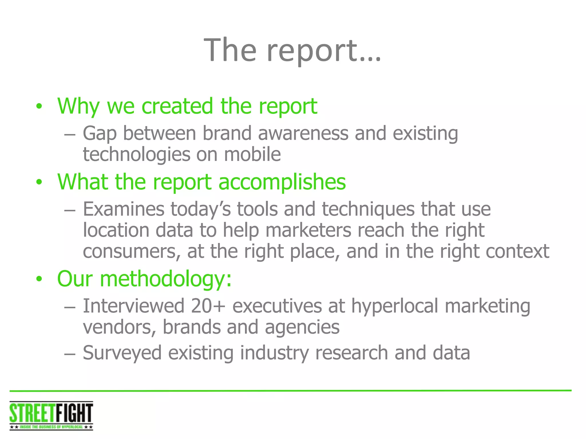 The report…
• Why we created the report
– Gap between brand awareness and existing
technologies on mobile
• What the report accomplishes
– Examines today’s tools and techniques that use
location data to help marketers reach the right
consumers, at the right place, and in the right context
• Our methodology:
– Interviewed 20+ executives at hyperlocal marketing
vendors, brands and agencies
– Surveyed existing industry research and data
STREET FIGHT
 