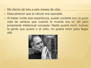 Me dieron de tres a seis meses de vida.Descubrieron que el cáncer era operable.Al haber vivido esa experiencia, puedo contarla con un poco más decerteza que cuando la muerte era un útil pero puramente intelectual concepto:Nadie quiere morir. Incluso la gente que quiere ir al cielo, no quiere morir para llegarallá.