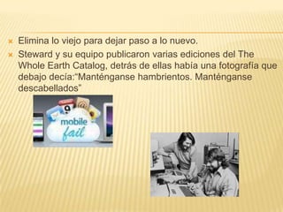 Elimina lo viejo para dejar paso a lo nuevo.Steward y su equipo publicaron varias ediciones del The Whole Earth Catalog, detrás de ellas había una fotografía que debajo decía:“Manténganse hambrientos. Manténganse descabellados”