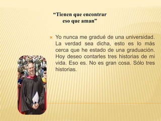 “Tienen que encontrar eso que aman”Yo nunca me gradué de una universidad. La verdadsea dicha, esto es lo más cerca que he estado de una graduación. Hoy deseo contarles treshistorias de mi vida. Eso es. No es gran cosa. Sólo tres historias.