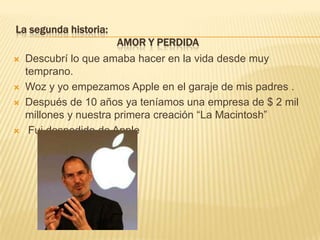 La segunda historia:                                      AMOR Y PERDIDA Descubrí lo que amaba hacer en la vida desde muy temprano.Woz y yo empezamos Apple en el garaje de mis padres .Después de 10 años ya teníamos una empresa de $ 2 mil millones y nuestra primera creación “La Macintosh” Fui despedido de Apple 