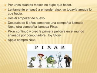Por unos cuantos meses no supe que hacer.Lentamente empecé a entender algo, yo todavía amaba lo que hacia. Decidí empezar de nuevo.Después de 5 años comencé una compañíallamada Next, otra compañía llamada Pixar.Pixar continuó y creó la primera película en el mundo animada porcomputadora, Toy Story. Apple compro Next. 