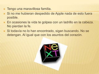 Tengo una maravillosa familia.Si no me hubieran despedido de Apple nada de esto fuera posible.En ocasiones la vida te golpea con un ladrillo en la cabeza. Nopierdan la fe.Si todavía no lo han encontrado, sigan buscando. No se detengan. Al igual que con los asuntos del corazón.