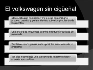 El volkswagen sin cigüeñal
Steve Jobs usa analogías y metáforas para iniciar el
proceso creativo y pensar distinto sobre los problemas de
los clientes
Usa analogías frecuentes cuando introduce productos de
avanzada
También cuando piensa en las posibles soluciones de un
problema
Ver algo nuevo bajo una luz conocida le permite hacer
conexiones creativas
 
