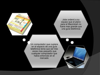 Un computador que cupiera
en el espacio de una guía
telefónica tenia que ser tres
veces mas pequeño que
cualquier computador que
había entonces en el
mercado
Jobs ordenó a su
equipo que el plano
para el Macintosh no
fuera mas grande que
una guía telefónica
 
