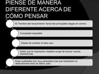 PIENSE DE MANERA
DIFERENTE ACERCA DE
CÓMO PENSAR
El “hombre del renacimiento” tenia tres principales rasgos en común:
Curiosidad insaciable
Deseo de cambiar el statu quo
Saber que la inspiración creadora surge de buscar nuevas
experiencias
Esas cualidades son muy parecidas a las que impulsaron el
deslumbrante éxito de Steve Jobs
 
