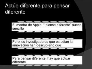 Actúe diferente para pensar
diferente
El mantra de Apple, “ piense diferente” suena
sencillo
Pero los investigadores que estudian la
innovación han descubierto que
Para pensar diferente, hay que actuar
diferente.
 