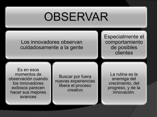 OBSERVAR
Los innovadores observan
cuidadosamente a la gente
Es en esos
momentos de
observación cuando
los innovadores
exitosos parecen
hacer sus mejores
avances
Buscar por fuera
nuevas experiencias
libera el proceso
creativo
Especialmente el
comportamiento
de posibles
clientes
La rutina es la
enemiga del
crecimiento, del
progreso, y de la
innovación.
 