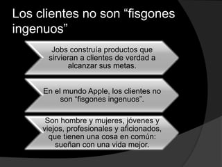 Los clientes no son “fisgones
ingenuos”
Jobs construía productos que
sirvieran a clientes de verdad a
alcanzar sus metas.
En el mundo Apple, los clientes no
son “fisgones ingenuos”.
Son hombre y mujeres, jóvenes y
viejos, profesionales y aficionados,
que tienen una cosa en común:
sueñan con una vida mejor.
 
