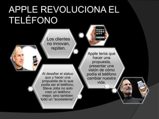 APPLE REVOLUCIONA EL
TELÉFONO
Al desafiar el statuo
quo y hacer una
propuesta de lo que
podia ser el teléfono,
Steve Jobs no solo
creó un teléfono
mejor, sino tambien
todo un “ecosistema”.
Apple tenia que
hacer una
propuesta,
presentar una
visión de cómo
podía el teléfono
cambiar nuestra
vida.
Los clientes
no innovan,
repiten.
 