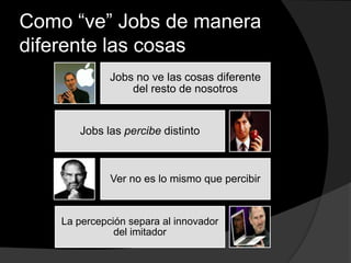 Como “ve” Jobs de manera
diferente las cosas
Jobs no ve las cosas diferente
del resto de nosotros
Jobs las percibe distinto
Ver no es lo mismo que percibir
La percepción separa al innovador
del imitador
 