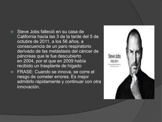  Steve Jobs falleció en su casa de
California hacia las 3 de la tarde del 5 de
octubre de 2011, a los 56 años, a
consecuencia de un paro respiratorio
derivado de las metástasis del cáncer de
páncreas que le fue descubierto
en 2004, por el que en 2009 había
recibido un trasplante de hígado
 FRASE: Cuando se innova, se corre el
riesgo de cometer errores. Es mejor
admitirlo rápidamente y continuar con otra
innovación.
 