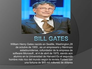 William Henry Gates nacido en Seattle, Washington,28
de octubre de 1955 , es un empresario y filántropo
estadounidense, cofundador de la empresa de
software Microsoft , el 4 de abril de 1975, siendo aún
alumno en la Universidad de Harvard Es el segundo
hombre más rico del mundo según la revista Forbes con
una fortuna de $65 mil millones de dólares
 