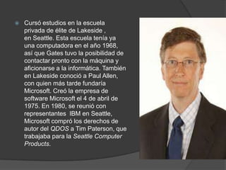  Cursó estudios en la escuela
privada de élite de Lakeside ,
en Seattle. Esta escuela tenía ya
una computadora en el año 1968,
así que Gates tuvo la posibilidad de
contactar pronto con la máquina y
aficionarse a la informática. También
en Lakeside conoció a Paul Allen,
con quien más tarde fundaría
Microsoft. Creó la empresa de
software Microsoft el 4 de abril de
1975. En 1980, se reunió con
representantes IBM en Seattle,
Microsoft compró los derechos de
autor del QDOS a Tim Paterson, que
trabajaba para la Seattle Computer
Products.
 
