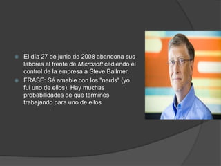  El día 27 de junio de 2008 abandona sus
labores al frente de Microsoft cediendo el
control de la empresa a Steve Ballmer.
 FRASE: Sé amable con los "nerds" (yo
fui uno de ellos). Hay muchas
probabilidades de que termines
trabajando para uno de ellos
 