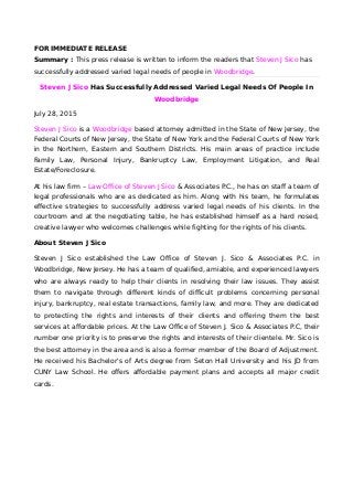 FOR IMMEDIATE RELEASE
Summary : This press release is written to inform the readers that Steven J Sico has
successfully addressed varied legal needs of people in Woodbridge.
Steven J Sico Has Successfully Addressed Varied Legal Needs Of People In
Woodbridge
July 28, 2015
Steven J Sico is a Woodbridge based attorney admitted in the State of New Jersey, the
Federal Courts of New Jersey, the State of New York and the Federal Courts of New York
in the Northern, Eastern and Southern Districts. His main areas of practice include
Family Law, Personal Injury, Bankruptcy Law, Employment Litigation, and Real
Estate/Foreclosure.
At his law firm – Law Office of Steven J Sico & Associates P.C., he has on staff a team of
legal professionals who are as dedicated as him. Along with his team, he formulates
effective strategies to successfully address varied legal needs of his clients. In the
courtroom and at the negotiating table, he has established himself as a hard nosed,
creative lawyer who welcomes challenges while fighting for the rights of his clients.
About Steven J Sico
Steven J Sico established the Law Office of Steven J. Sico & Associates P.C. in
Woodbridge, New Jersey. He has a team of qualified, amiable, and experienced lawyers
who are always ready to help their clients in resolving their law issues. They assist
them to navigate through different kinds of difficult problems concerning personal
injury, bankruptcy, real estate transactions, family law, and more. They are dedicated
to protecting the rights and interests of their clients and offering them the best
services at affordable prices. At the Law Office of Steven J. Sico & Associates P.C, their
number one priority is to preserve the rights and interests of their clientele. Mr. Sico is
the best attorney in the area and is also a former member of the Board of Adjustment.
He received his Bachelor's of Arts degree from Seton Hall University and his JD from
CUNY Law School. He offers affordable payment plans and accepts all major credit
cards.
 