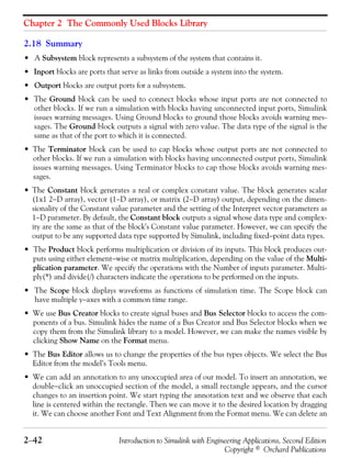 Chapter 2 The Commonly Used Blocks Library
2−42 Introduction to Simulink with Engineering Applications, Second Edition
Copyright © Orchard Publications
2.18 Summary
• A Subsystem block represents a subsystem of the system that contains it.
• Inport blocks are ports that serve as links from outside a system into the system.
• Outport blocks are output ports for a subsystem.
• The Ground block can be used to connect blocks whose input ports are not connected to
other blocks. If we run a simulation with blocks having unconnected input ports, Simulink
issues warning messages. Using Ground blocks to ground those blocks avoids warning mes-
sages. The Ground block outputs a signal with zero value. The data type of the signal is the
same as that of the port to which it is connected.
• The Terminator block can be used to cap blocks whose output ports are not connected to
other blocks. If we run a simulation with blocks having unconnected output ports, Simulink
issues warning messages. Using Terminator blocks to cap those blocks avoids warning mes-
sages.
• The Constant block generates a real or complex constant value. The block generates scalar
(1x1 2−D array), vector (1−D array), or matrix (2−D array) output, depending on the dimen-
sionality of the Constant value parameter and the setting of the Interpret vector parameters as
1−D parameter. By default, the Constant block outputs a signal whose data type and complex-
ity are the same as that of the block's Constant value parameter. However, we can specify the
output to be any supported data type supported by Simulink, including fixed−point data types.
• The Product block performs multiplication or division of its inputs. This block produces out-
puts using either element−wise or matrix multiplication, depending on the value of the Multi-
plication parameter. We specify the operations with the Number of inputs parameter. Multi-
ply(*) and divide(/) characters indicate the operations to be performed on the inputs.
• The Scope block displays waveforms as functions of simulation time. The Scope block can
have multiple y−axes with a common time range.
• We use Bus Creator blocks to create signal buses and Bus Selector blocks to access the com-
ponents of a bus. Simulink hides the name of a Bus Creator and Bus Selector blocks when we
copy them from the Simulink library to a model. However, we can make the names visible by
clicking Show Name on the Format menu.
• The Bus Editor allows us to change the properties of the bus types objects. We select the Bus
Editor from the model’s Tools menu.
• We can add an annotation to any unoccupied area of our model. To insert an annotation, we
double−click an unoccupied section of the model, a small rectangle appears, and the cursor
changes to an insertion point. We start typing the annotation text and we observe that each
line is centered within the rectangle. Then we can move it to the desired location by dragging
it. We can choose another Font and Text Alignment from the Format menu. We can delete an
 